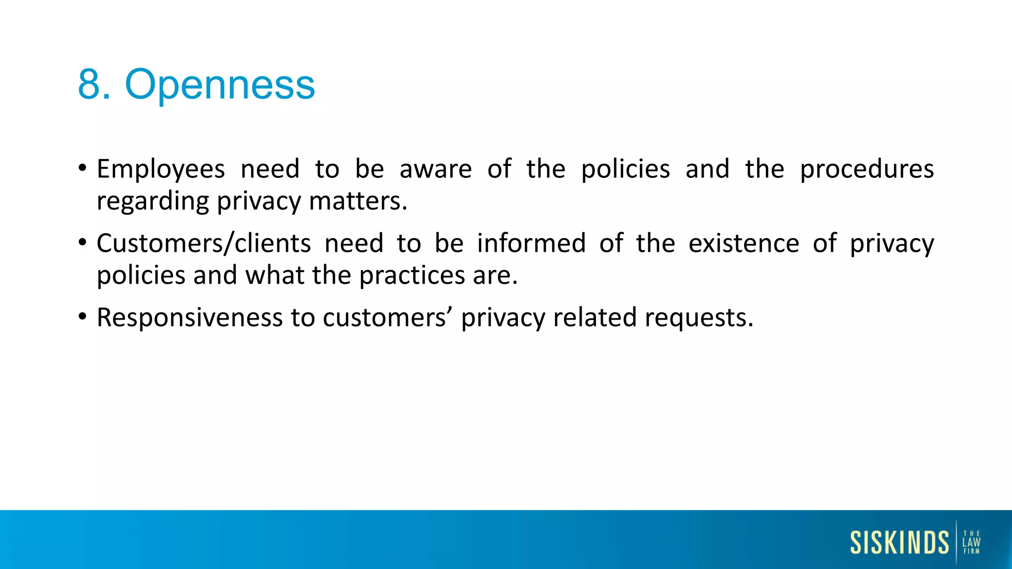8. Openness
• Employees need to be aware of the policies and the procedures
regarding privacy matters.
• Customers/clients need to be informed of the existence of privacy
policies and what the practices are.
• Responsiveness to customers’ privacy related requests.
 