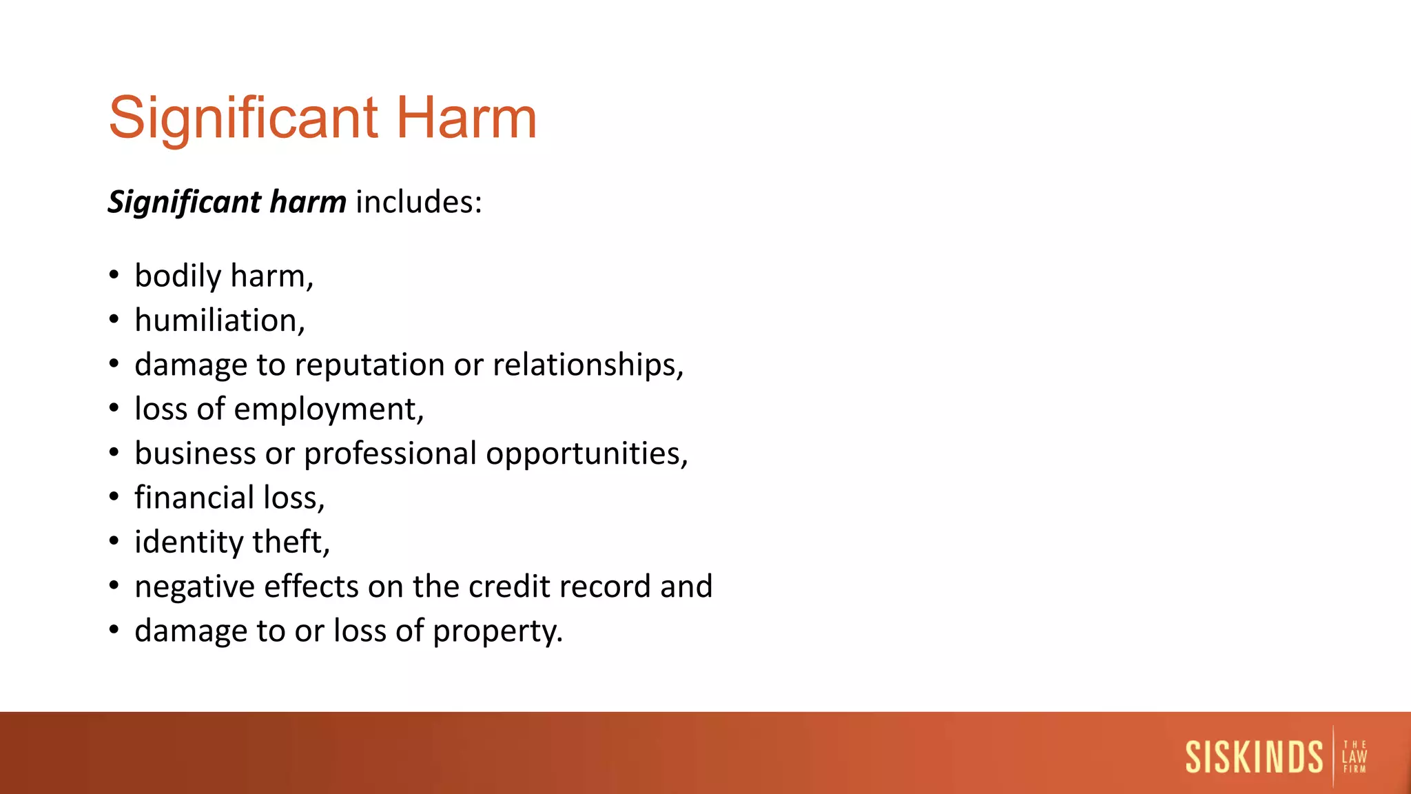 Significant Harm
Significant harm includes:
• bodily harm,
• humiliation,
• damage to reputation or relationships,
• loss of employment,
• business or professional opportunities,
• financial loss,
• identity theft,
• negative effects on the credit record and
• damage to or loss of property.
 