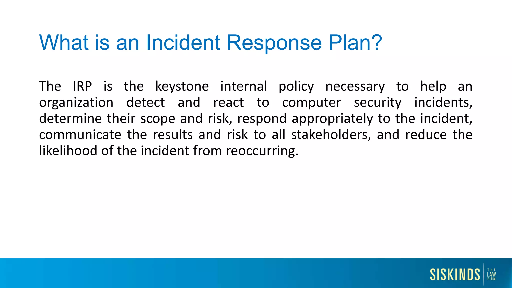 What is an Incident Response Plan?
The IRP is the keystone internal policy necessary to help an
organization detect and react to computer security incidents,
determine their scope and risk, respond appropriately to the incident,
communicate the results and risk to all stakeholders, and reduce the
likelihood of the incident from reoccurring.
 