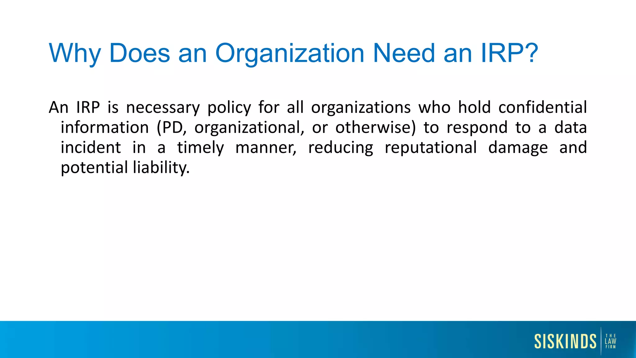 Why Does an Organization Need an IRP?
An IRP is necessary policy for all organizations who hold confidential
information (PD, organizational, or otherwise) to respond to a data
incident in a timely manner, reducing reputational damage and
potential liability.
 