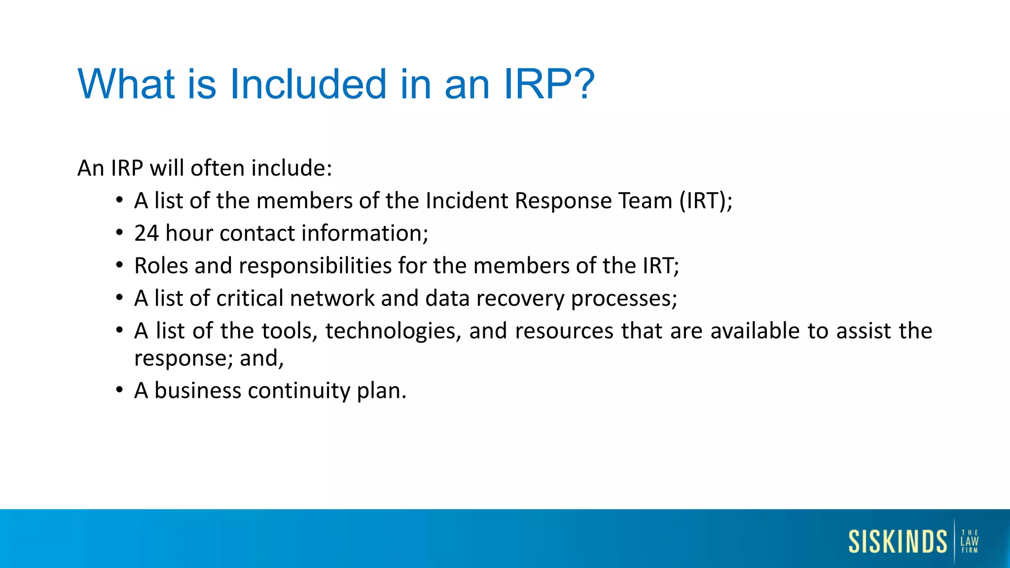 What is Included in an IRP?
An IRP will often include:
• A list of the members of the Incident Response Team (IRT);
• 24 hour contact information;
• Roles and responsibilities for the members of the IRT;
• A list of critical network and data recovery processes;
• A list of the tools, technologies, and resources that are available to assist the
response; and,
• A business continuity plan.
 