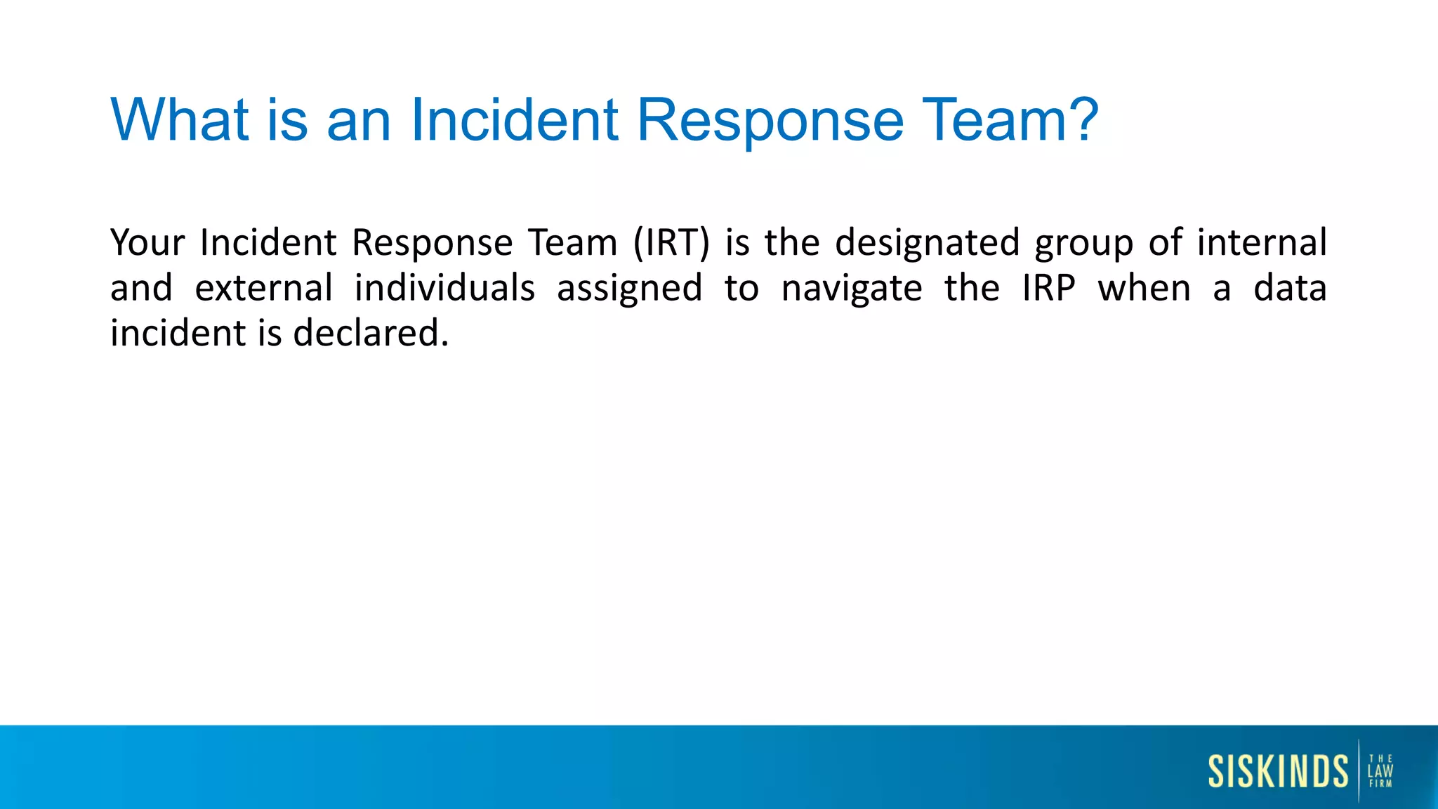 What is an Incident Response Team?
Your Incident Response Team (IRT) is the designated group of internal
and external individuals assigned to navigate the IRP when a data
incident is declared.
 