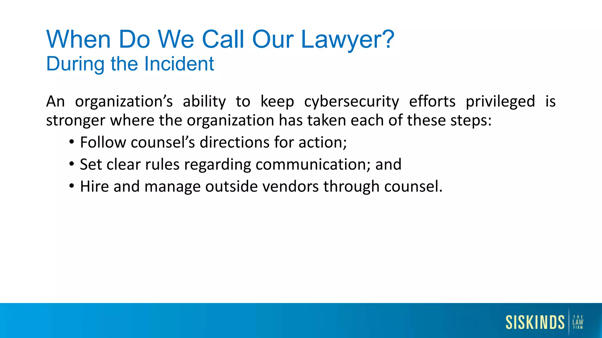 When Do We Call Our Lawyer?
During the Incident
An organization’s ability to keep cybersecurity efforts privileged is
stronger where the organization has taken each of these steps:
• Follow counsel’s directions for action;
• Set clear rules regarding communication; and
• Hire and manage outside vendors through counsel.
 