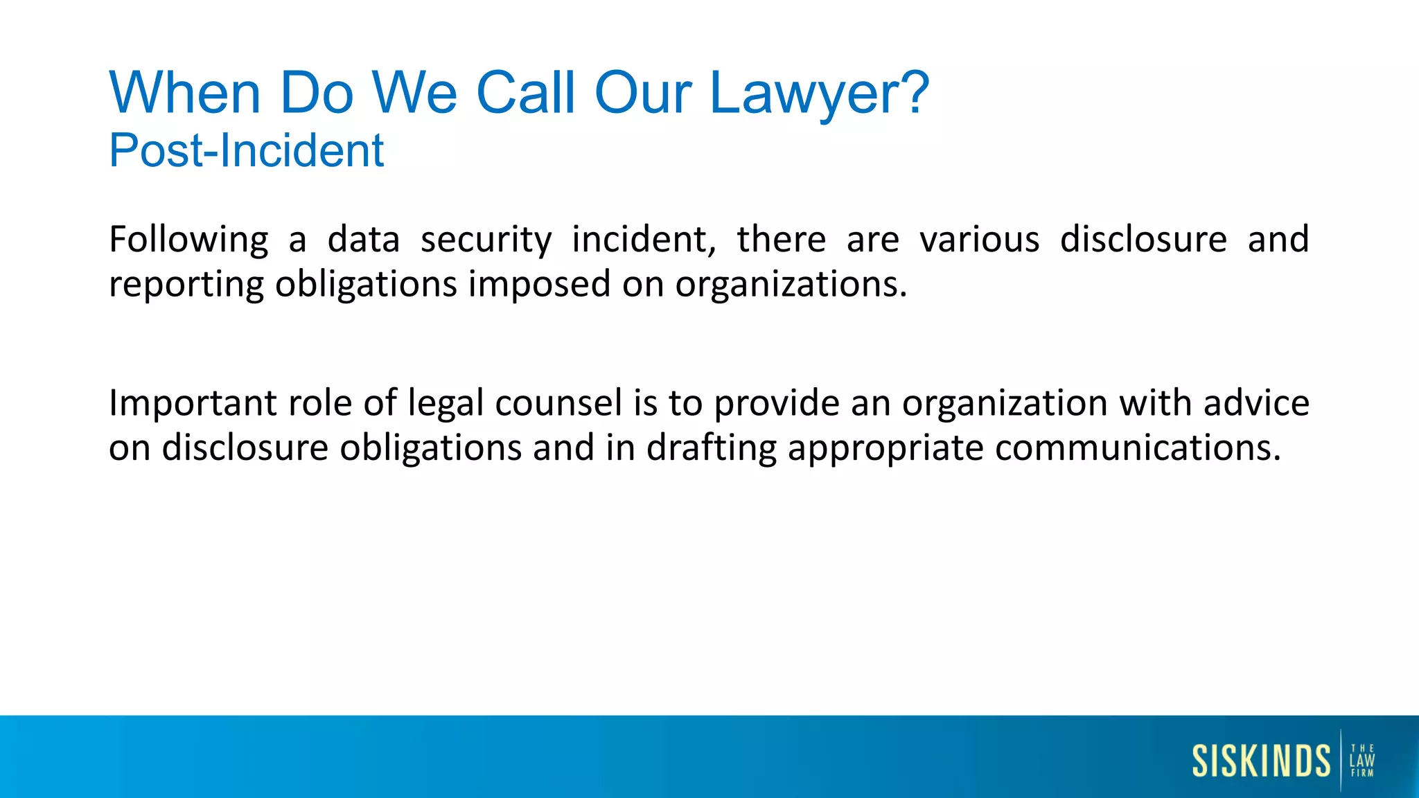 When Do We Call Our Lawyer?
Post-Incident
Following a data security incident, there are various disclosure and
reporting obligations imposed on organizations.
Important role of legal counsel is to provide an organization with advice
on disclosure obligations and in drafting appropriate communications.
 