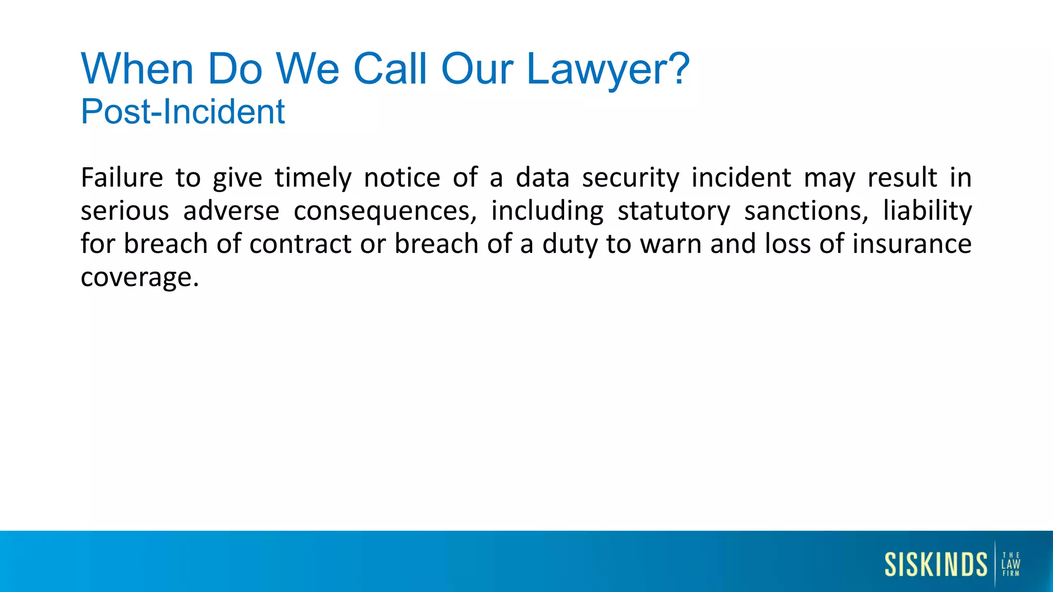When Do We Call Our Lawyer?
Post-Incident
Failure to give timely notice of a data security incident may result in
serious adverse consequences, including statutory sanctions, liability
for breach of contract or breach of a duty to warn and loss of insurance
coverage.
 