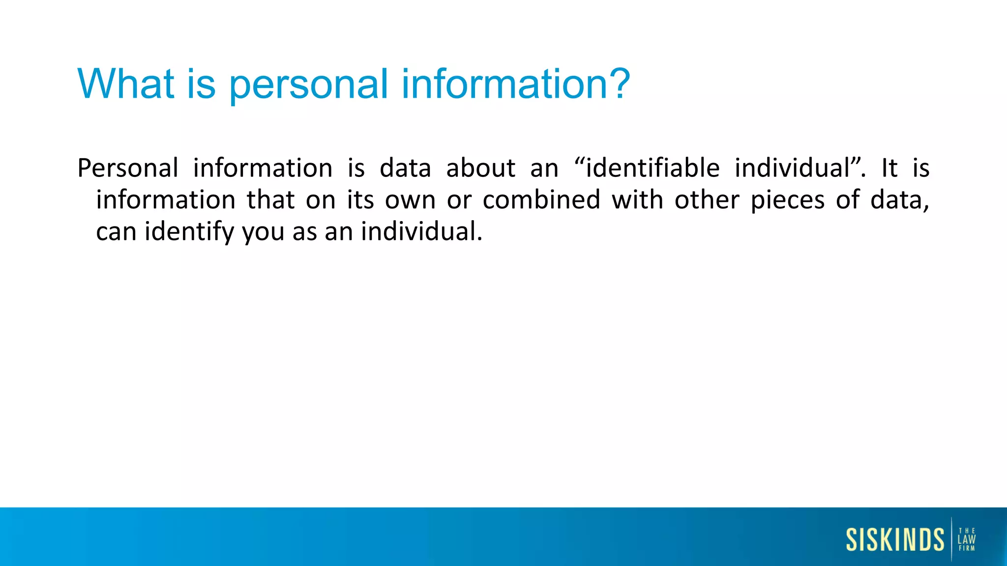 What is personal information?
Personal information is data about an “identifiable individual”. It is
information that on its own or combined with other pieces of data,
can identify you as an individual.
 
