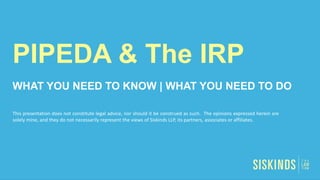 PIPEDA & The IRP
WHAT YOU NEED TO KNOW | WHAT YOU NEED TO DO
This presentation does not constitute legal advice, nor should it be construed as such. The opinions expressed herein are
solely mine, and they do not necessarily represent the views of Siskinds LLP, its partners, associates or affiliates.
 