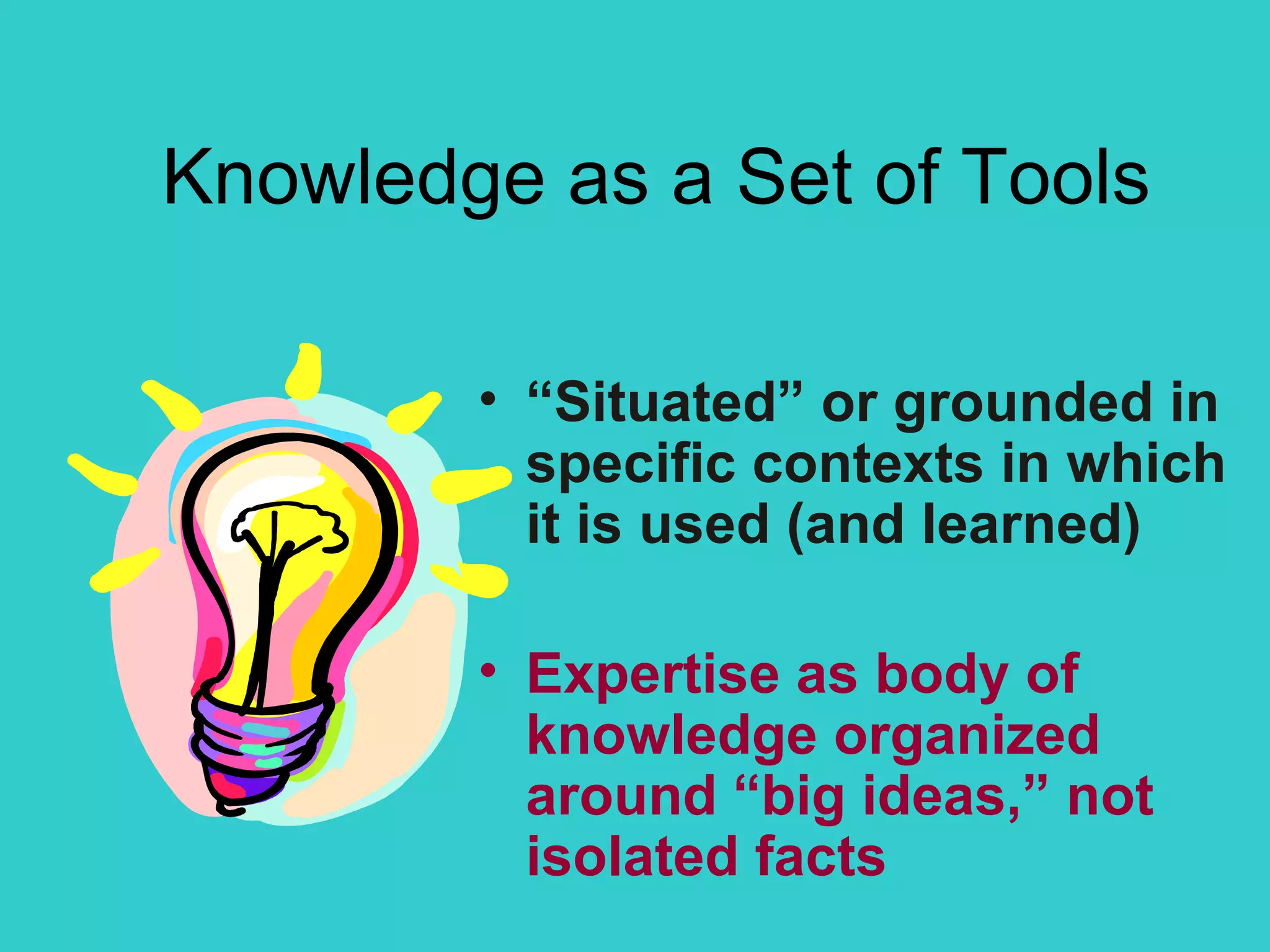 Knowledge as a  Set of Tools “ Situated” or grounded in specific contexts in which it is used (and learned) Expertise as body of knowledge organized around “big ideas,” not isolated facts 