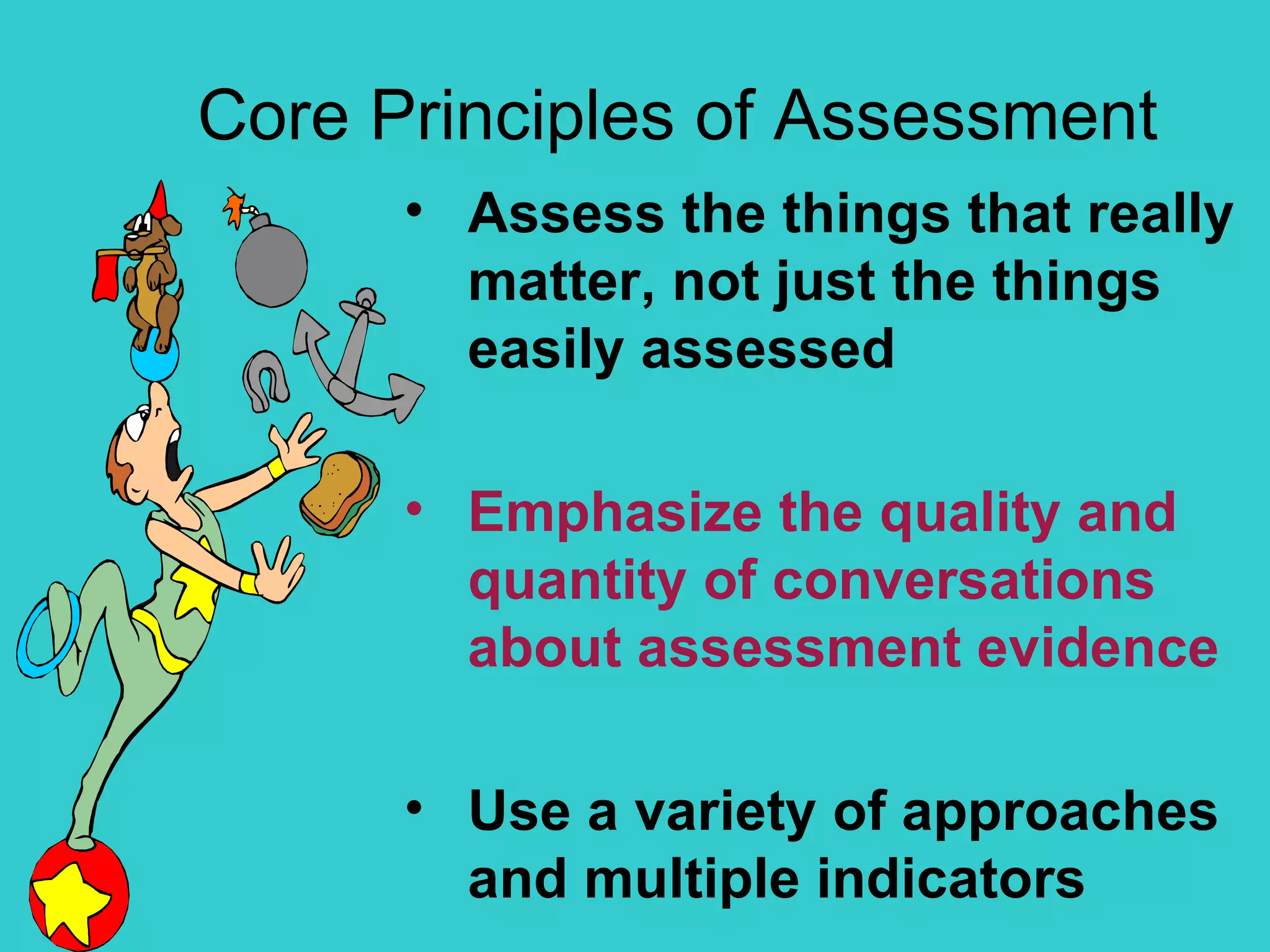 Core Principles of Assessment Assess the things that really matter, not just the things easily assessed Emphasize the quality and quantity of conversations about assessment evidence Use a variety of approaches and multiple indicators 