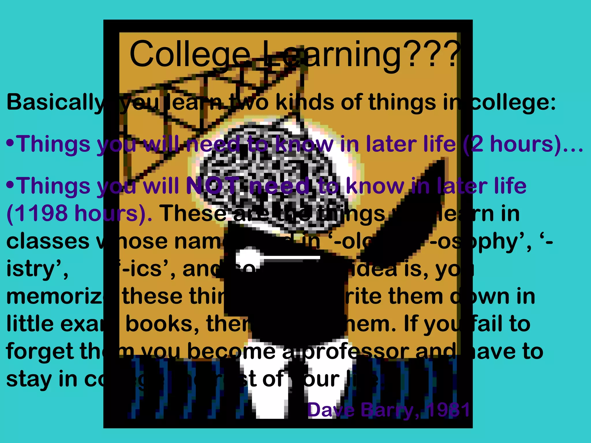 College Learning??? Basically, you learn two kinds of things in college: Things you will need to know in later life (2 hours)…  Things you will  NOT need  to know in later life (1198 hours).   These are the things you learn in classes whose names end in ‘-ology’, ‘-osophy’, ‘-istry’,  ‘-ics’, and so on. The idea is, you memorize these things, then write them down in little exam books, then forget them. If you fail to forget them you become a professor and have to stay in college the rest of your life. Dave Barry, 1981 