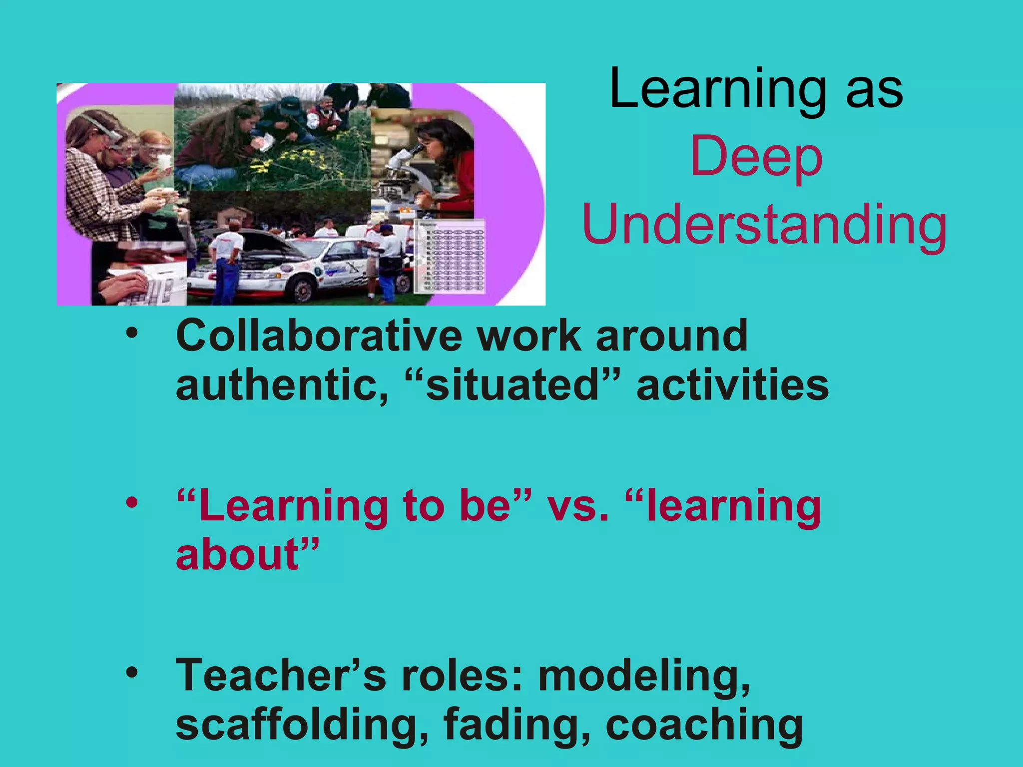 Learning as  Deep  Understanding Collaborative work around authentic, “situated” activities “ Learning to be” vs. “learning about” Teacher’s roles: modeling, scaffolding, fading, coaching 