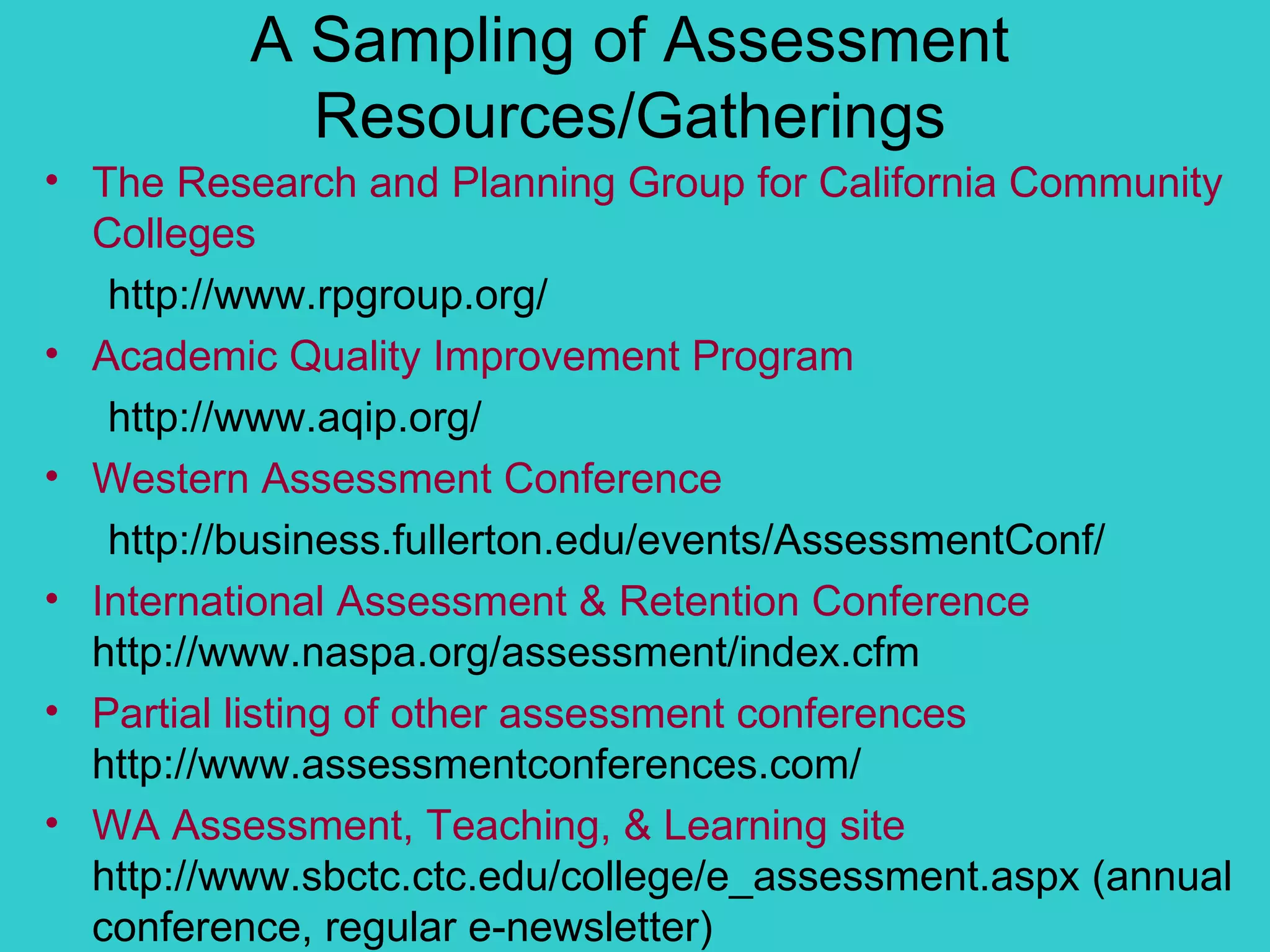 A Sampling of Assessment Resources/Gatherings The Research and Planning Group for California Community Colleges   http://www.rpgroup.org/ Academic Quality Improvement Program http://www.aqip.org/ Western Assessment Conference http://business.fullerton.edu/events/AssessmentConf/ International Assessment & Retention Conference  http://www.naspa.org/assessment/index.cfm  Partial listing of other assessment conferences  http://www.assessmentconferences.com/ WA Assessment, Teaching, & Learning site  http://www.sbctc.ctc.edu/college/e_assessment.aspx (annual conference, regular e-newsletter) 