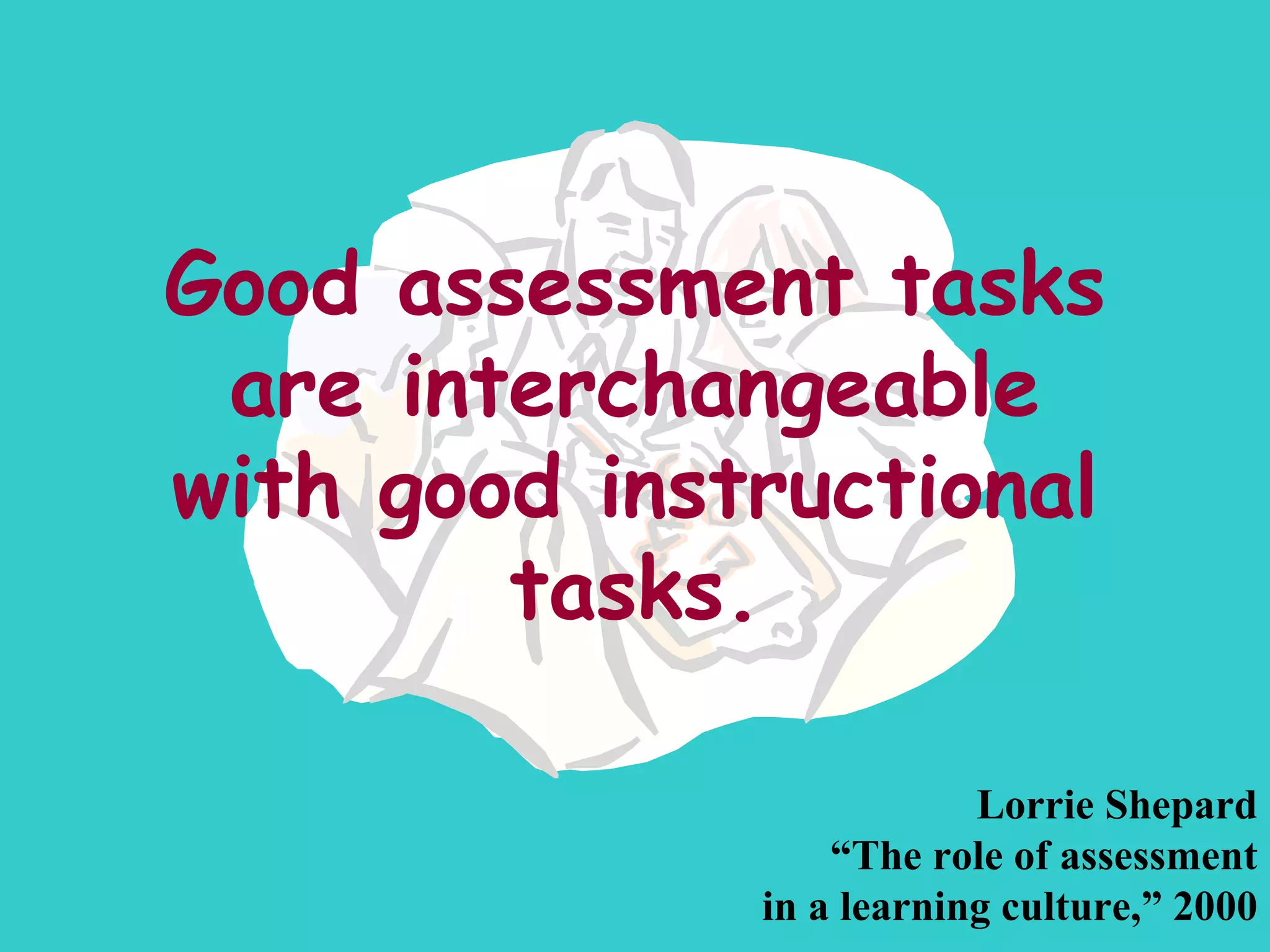 Good assessment tasks are interchangeable with good instructional tasks. Lorrie Shepard “ The role of assessment in a learning culture,” 2000 