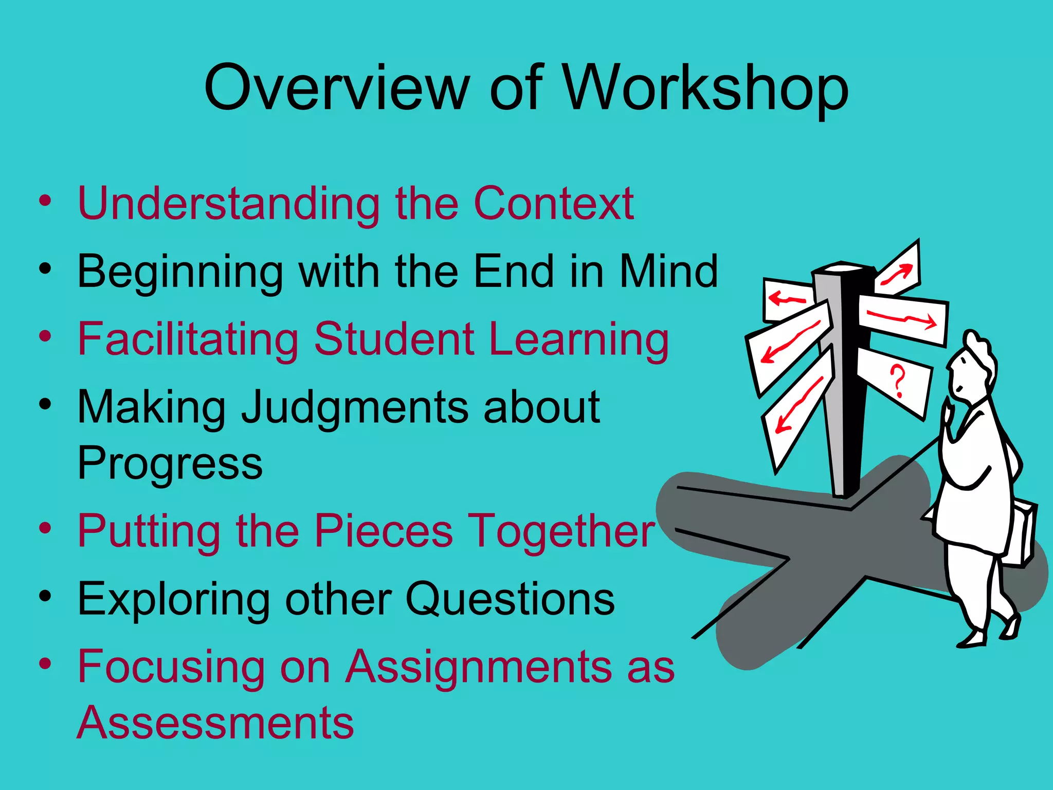 Overview of Workshop Understanding the Context Beginning with the End in Mind Facilitating Student Learning Making Judgments about Progress Putting the Pieces Together Exploring other Questions Focusing on Assignments as Assessments 