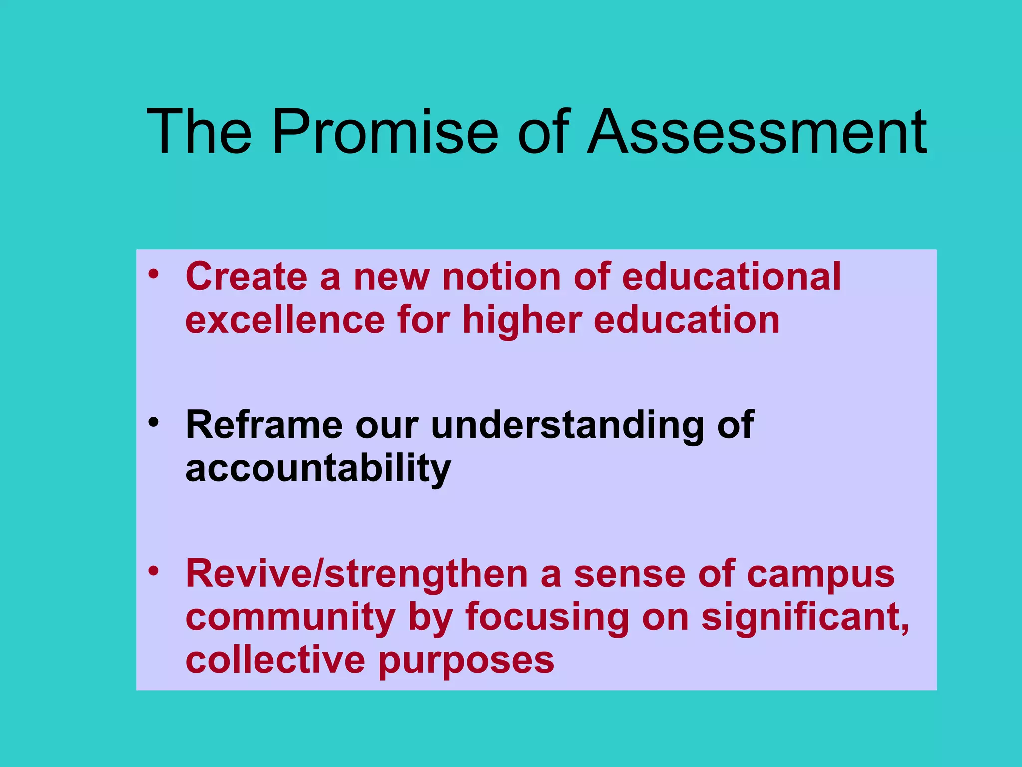 The Promise of Assessment Create a new notion of educational excellence for higher education Reframe our understanding of accountability Revive/strengthen a sense of campus community by focusing on significant, collective purposes 