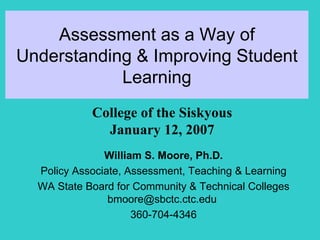 Assessment as a Way of Understanding & Improving Student Learning William S. Moore, Ph.D. Policy Associate, Assessment, Teaching & Learning WA State Board for Community & Technical Colleges bmoore@sbctc.ctc.edu  360-704-4346 College of the Siskyous January 12, 2007 