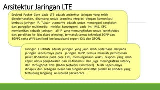 Arsitektur Jaringan LTE
Evolved Packet Core pada LTE adalah arsitektur jaringan yang telah
disederhanakan, dirancang untuk seamless integrasi dengan komunikasi
berbasis jaringan IP. Tujuan utamanya adalah untuk menangani rangkaian
dan panggilan multimedia melalui konvergensi pada inti IMS. EPC
memberikan sebuah jaringan all-IP yang memungkinkan untuk konektivitas
dan peralihan ke lain akses teknologi, termasuk semua teknologi 3GPP dan
3GPP2 serta WiFi dan fixed line broadband seperti DSL dan GPON.
Jaringan E-UTRAN adalah jaringan yang jauh lebih sederhana daripada
jaringan sebelumnya pada jaringan 3GPP. Semua masalah pemrosesan
paket IP dikelola pada core EPC, memungkinkan waktu respons yang lebih
cepat untuk penjadwalan dan re-transmisi dan juga meningkatkan latency
dan throughput. RNC (Radio Network Controller) telah sepenuhnya
dihapus dan sebagian besar dari fungsionalitas RNC pindah ke eNodeB yang
terhubung langsung ke evolved packet core.
 