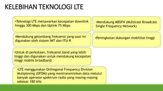 KELEBIHAN TEKNOLOGI LTE
•Peningkatan dukungan mobilitas tinggi
•Teknologi LTE menawarkan kecepatan downlink
hingga 300 Mbps dan Uplink 75 Mbps
•LTE menggunakan Orthogonal Frequency Division
Mutiplexing (OFDM) yang mentransmisikan data melului
banyak operator spektrum radio yang masing-masing
sebesar 180 kHz
•Mendukung gelombang frekuensi yang saat ini
digunakan oleh sistem IMT dan ITU-R
•Untuk di perkotaan, frekuensi band yang lebih
tinggi dan digunakan untuk mendukung kecepatan
tinggi mobile broadband
•Mendukung MBSFN (Multicast Broadcast
Single Frequency Network)
 