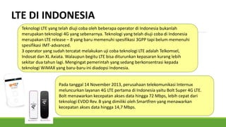 LTE DI INDONESIA
Teknologi LTE yang telah diuji coba oleh beberapa operator di Indonesia bukanlah
merupakan teknologi 4G yang sebenarnya. Teknologi yang telah diuji coba di Indonesia
merupakan LTE release – 8 yang baru memenuhi spesifikasi 3GPP tapi belum memenuhi
spesifikasi IMT-advanced.
3 operator yang sudah tercatat melakukan uji coba teknologi LTE adalah Telkomsel,
Indosat dan XL Axiata. Walaupun begitu LTE bisa diturunkan kepasaran kurang lebih
sekitar dua tahun lagi. Mengingat pemerintah yang sedang berkonsentrasi kepada
teknologi WiMAX yang baru-baru ini diadopsi Indonesia.
Pada tanggal 14 November 2013, perusahaan telekomunikasi Internux
meluncurkan layanan 4G LTE pertama di Indonesia yaitu Bolt Super 4G LTE.
Bolt menawarkan kecepatan akses data hingga 72 Mbps, lebih cepat dari
teknologi EVDO Rev. B yang dimiliki oleh Smartfren yang menawarkan
kecepatan akses data hingga 14,7 Mbps.
 
