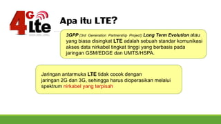 Apa itu LTE?
3GPP (3rd Generation Partnership Project) Long Term Evolution atau
yang biasa disingkat LTE adalah sebuah standar komunikasi
akses data nirkabel tingkat tinggi yang berbasis pada
jaringan GSM/EDGE dan UMTS/HSPA.
Jaringan antarmuka LTE tidak cocok dengan
jaringan 2G dan 3G, sehingga harus dioperasikan melalui
spektrum nirkabel yang terpisah
 