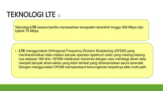 TEKNOLOGI LTE -1
Teknologi LTE secara teoritis menawarkan kecepatan downlink hingga 300 Mbps dan
Uplink 75 Mbps.
• LTE menggunakan Orthogonal Frequency Division Mutiplexing (OFDM) yang
mentransmisikan data melalui banyak operator spektrum radio yang masing-masing
nya sebesar 180 kHz. OFDM melakukan transmisi dengan cara membagi aliran data
menjadi banyak aliran-aliran yang lebih lambat yang ditransmisikan secra serentak.
Dengan menggunakan OFDM memperekecil kemungkinan terjadinya efek multi path.
 