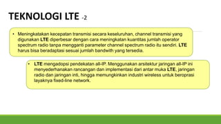 • Meningkatakan kecepatan transmisi secara keseluruhan, channel transmisi yang
digunakan LTE diperbesar dengan cara meningkatan kuantitas jumlah operator
spectrum radio tanpa mengganti parameter channel spectrum radio itu sendiri. LTE
harus bisa beradaptasi sesuai jumlah bandwith yang tersedia.
TEKNOLOGI LTE -2
• LTE mengadopsi pendekatan all-IP. Menggunakan arsitektur jaringan all-IP ini
menyederhanakan rancangan dan implementasi dari antar muka LTE, jaringan
radio dan jaringan inti, hingga memungkinkan industri wireless untuk beroprasi
layaknya fixed-line network.
 