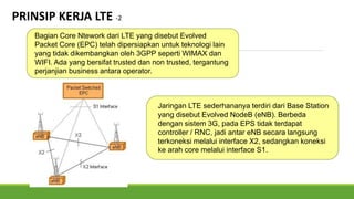 Bagian Core Ntework dari LTE yang disebut Evolved
Packet Core (EPC) telah dipersiapkan untuk teknologi lain
yang tidak dikembangkan oleh 3GPP seperti WIMAX dan
WIFI. Ada yang bersifat trusted dan non trusted, tergantung
perjanjian business antara operator.
Jaringan LTE sederhananya terdiri dari Base Station
yang disebut Evolved NodeB (eNB). Berbeda
dengan sistem 3G, pada EPS tidak terdapat
controller / RNC, jadi antar eNB secara langsung
terkoneksi melalui interface X2, sedangkan koneksi
ke arah core melalui interface S1.
PRINSIP KERJA LTE -2
 