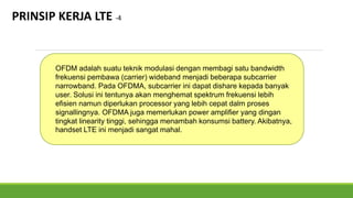 PRINSIP KERJA LTE -4
OFDM adalah suatu teknik modulasi dengan membagi satu bandwidth
frekuensi pembawa (carrier) wideband menjadi beberapa subcarrier
narrowband. Pada OFDMA, subcarrier ini dapat dishare kepada banyak
user. Solusi ini tentunya akan menghemat spektrum frekuensi lebih
efisien namun diperlukan processor yang lebih cepat dalm proses
signallingnya. OFDMA juga memerlukan power amplifier yang dingan
tingkat linearity tinggi, sehingga menambah konsumsi battery. Akibatnya,
handset LTE ini menjadi sangat mahal.
 