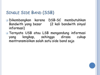 SINGLE SIDE BAND (SSB)
 Dikembangkan karena DSB-SC membutuhkan
  Bandwith yang besar      (2 kali bandwith sinyal
  informasi)
 Ternyata USB atau LSB mengandung informasi
  yang    lengkap,    sehingga     dirasa   cukup
  mentransmisikan salah satu side band saja
 
