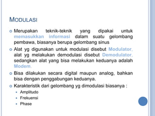 MODULASI
   Merupakan       teknik-teknik  yang    dipakai    untuk
    memasukkan informasi dalam suatu gelombang
    pembawa, biasanya berupa gelombang sinus
   Alat yg digunakan untuk modulasi disebut Modulator,
    alat yg melakukan demodulasi disebut Demodulator,
    sedangkan alat yang bisa melakukan keduanya adalah
    Modem.
   Bisa dilakukan secara digital maupun analog, bahkan
    bisa dengan penggabungan keduanya.
   Karakteristik dari gelombang yg dimodulasi biasanya :
     Amplitudo
     Frekuensi
     Phase
 