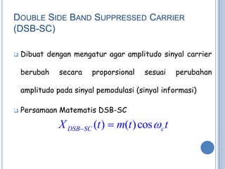 DOUBLE SIDE BAND SUPPRESSED CARRIER
(DSB-SC)

   Dibuat dengan mengatur agar amplitudo sinyal carrier

    berubah    secara   proporsional   sesuai   perubahan

    amplitudo pada sinyal pemodulasi (sinyal informasi)

   Persamaan Matematis DSB-SC

               X DSBSC (t )  m(t ) cos c t
 