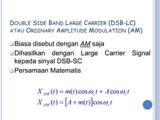 DOUBLE SIDE BAND LARGE CARRIER (DSB-LC)
ATAU ORDINARY AMPLITUDE MODULATION (AM)

 Biasa disebut dengan AM saja
 Dihasilkan dengan Large Carrier                     Signal
  kepada sinyal DSB-SC
 Persamaan Matematis



          X AM (t )  m(t ) cos  c t  A cos  c t
          X AM (t )  A  m(t )cos  c t
 