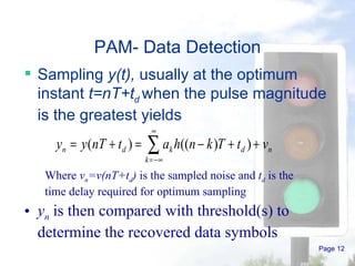 Page  PAM- Data Detection Sampling  y(t),  usually at the optimum instant  t=nT+t d   when the pulse magnitude is the greatest yields Where  v n =v(nT+t d )  is the sampled noise and  t d  is the time delay required for optimum sampling y n  is then compared with threshold(s) to determine the recovered data symbols 