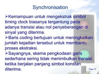 Synchronisation Page  Kemampuan untuk mengekstrak simbol  timing clock  biasanya tergantung pada adanya transisi atau nol penyeberangan di sinyal yang diterima. Baris coding bertujuan untuk meningkatkan jumlah kejadian tersebut untuk membantu proses ekstraksi. Sayangnya, skema pengkodean garis sederhana sering tidak menimbulkan transisi ketika berjalan panjang simbol konstan diterima. 