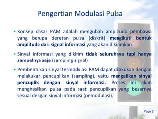 Pengertian Modulasi Pulsa Konsep dasar PAM adalah mengubah amplitudo pembawa yang berupa deretan pulsa (diskrit)  mengikuti bentuk amplitudo dari signal informasi  yang akan dikirimkan Sinyal informasi yang dikirim  tidak seluruhnya tapi hanya sampelnya saja  (sampling signal) Pembentukan sinyal termodulasi PAM dapat dilakukan dengan melakukan pencuplikan (sampling), yaitu  mengalikan sinyal pencuplik dengan sinyal informasi.  Proses ini akan menghasilkan pulsa pada saat pencuplikan yang besarnya sesuai dengan sinyal informasi (pemodulasi).  Page  