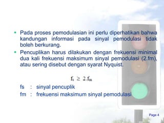 Pada proses pemodulasian ini perlu diperhatikan bahwa kandungan informasi pada sinyal pemodulasi tidak boleh berkurang.  Pencuplikan harus dilakukan dengan frekuensi minimal dua kali frekuensi maksimum sinyal pemodulasi (2.fm), atau sering disebut dengan syarat Nyquist.  fs  :  sinyal pencuplik fm  :  frekuensi maksimum sinyal pemodulasi  Page  