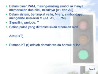 Dalam biner PAM, masing-masing simbol ak hanya memerlukan dua nilai, misalnya {A1 dan A2} Dalam sistem, bertingkat yaitu, M-ary, simbol dapat mengambil nilai-nilai M {A1, A2, ... PM} Signalling periode, T Setiap pulsa yang ditransmisikan diberikan oleh A k h T (t-kT) Dimana hT (t) adalah domain waktu bentuk pulsa Page  