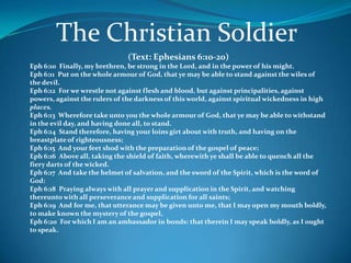 The Christian Soldier
                               (Text: Ephesians 6:10-20)
Eph 6:10 Finally, my brethren, be strong in the Lord, and in the power of his might.
Eph 6:11 Put on the whole armour of God, that ye may be able to stand against the wiles of
the devil.
Eph 6:12 For we wrestle not against flesh and blood, but against principalities, against
powers, against the rulers of the darkness of this world, against spiritual wickedness in high
places.
Eph 6:13 Wherefore take unto you the whole armour of God, that ye may be able to withstand
in the evil day, and having done all, to stand.
Eph 6:14 Stand therefore, having your loins girt about with truth, and having on the
breastplate of righteousness;
Eph 6:15 And your feet shod with the preparation of the gospel of peace;
Eph 6:16 Above all, taking the shield of faith, wherewith ye shall be able to quench all the
fiery darts of the wicked.
Eph 6:17 And take the helmet of salvation, and the sword of the Spirit, which is the word of
God:
Eph 6:18 Praying always with all prayer and supplication in the Spirit, and watching
thereunto with all perseverance and supplication for all saints;
Eph 6:19 And for me, that utterance may be given unto me, that I may open my mouth boldly,
to make known the mystery of the gospel,
Eph 6:20 For which I am an ambassador in bonds: that therein I may speak boldly, as I ought
to speak.
 