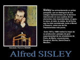 Retratado  Pierre A. RENOIR  Alfred SISLEY .  Sisley   fue eminentemente un pintor paisajista, que se distinguió de sus colegas impresionistas por la decisiva intervención en sus cuadros de los elementos más imponderables: el agua, la nieve, el cielo, la niebla, de tal forma que ha sido considerado, junto a Monet y Pissarro, como uno de los impresionistas más puros. Entre 1872 y 1880 realizó lo mejor de su producción: paisajes de gran espontaneidad de los alrededores de París, de Marly, Louveciennes, Bougival, Sèvres, Saint-Cloud o Meudon. 