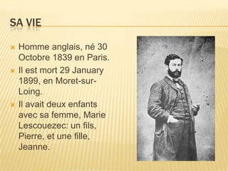 Sa VieHommeanglais, né 30 Octobre 1839 en Paris. Il est mort 29 January 1899, en Moret-sur-Loing. Il avaitdeuxenfants avec sa femme, Marie Lescouezec: un fils, Pierre, et unefille, Jeanne.