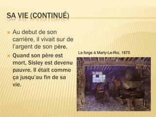 Sa vie (continuÉ)Au debut de son carrière, ilvivaitsur de l’argent de son père.Quand son pèreest mort, Sisley estdevenupauvre. Il étaitcommeçajusqu’au fin de sa vie.La forge à Marly-Le-Roi, 1875