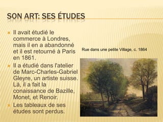 Son art: SesÉtudesIl avaitétudié le commerce à Londres, maisil en a abandonné et ilestretourné à Paris en 1861. Il a étudiédansl'atelier de Marc-Charles-Gabriel Gleyre, un artiste suisse. Là, il a fait la conaissance de Bazille, Monet, et Renoir.Les tableaux de sesétudessontperdus.Rue dansune petite Village, c. 1864