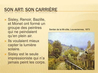 Son art: Son carriÈreSisley, Renoir, Bazille, et Monet ontformé un groupe des peintres qui ne peindaientqu’enplein air.Ilsvoulaient mieux capter la lumière solaire.Sisley est le seuleimpressioniste qui n’ajamaispeint les corps.Sentier de la Mi-côte, Louveciennes, 1873
