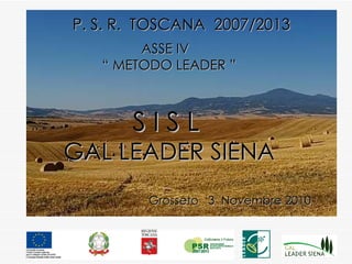 P. S. R.  TOSCANA  2007/2013 ASSE IV  “  METODO LEADER ” S I S L   GAL LEADER SIENA Grosseto  3  Novembre 2010 