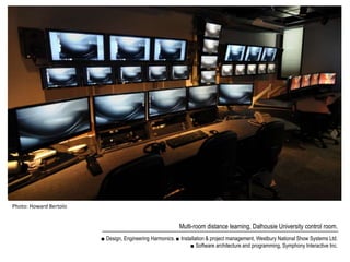 Photo: Howard Bertolo


                                                          Multi-room distance learning, Dalhousie University control room.
                        ■ Design, Engineering Harmonics. ■ Installation & project management, Westbury National Show Systems Ltd.
                                                                ■ Software architecture and programming, Symphony Interactive Inc.
 