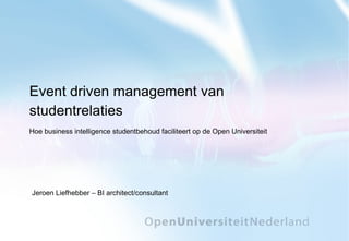 Event driven management van studentrelaties Hoe business intelligence studentbehoud faciliteert op de Open Universiteit Jeroen Liefhebber – BI architect/consultant 