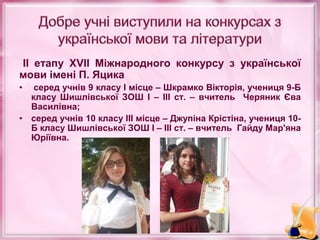 ІІ етапу ХVІІ Міжнародного конкурсу з української
мови імені П. Яцика
• серед учнів 9 класу І місце – Шкрамко Вікторія, учениця 9-Б
класу Шишлівської ЗОШ І – ІІІ ст. – вчитель Черяник Єва
Василівна;
• серед учнів 10 класу ІІІ місце – Джупіна Крістіна, учениця 10-
Б класу Шишлівської ЗОШ І – ІІІ ст. – вчитель Гайду Мар'яна
Юріївна.
 