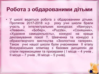 • У школі ведеться робота з обдарованими дітьми.
Протягом 2017-2018 н.р року учні школи брали
участь у інтелектуальних конкурсах: «Кенгуру»,
«Левеня», «Бобер», «Puzzle», «Соняшник»,
«Художня самодіяльність», конкурсі на краще
декламування поезії Т. Шевченка та конкурсі з
образотворчого мистецтва «Зоологічна галерея».
Також учні нашої школи були учасниками ІІ етапу
Всеукраїнських олімпіад з базових дисциплін де
стали переможцями та призерами ( І місце – 4 учнів ,
ІІ місце – 7 учнів , ІІІ місце – 5 учнів).
 