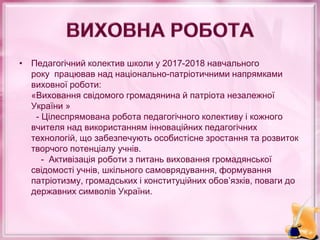 • Педагогічний колектив школи у 2017-2018 навчального
року працював над національно-патріотичними напрямками
виховної роботи:
«Виховання свідомого громадянина й патріота незалежної
України »
- Цілеспрямована робота педагогічного колективу і кожного
вчителя над використанням інноваційних педагогічних
технологій, що забезпечують особистісне зростання та розвиток
творчого потенціалу учнів.
- Активізація роботи з питань виховання громадянської
свідомості учнів, шкільного самоврядування, формування
патріотизму, громадських і конституційних обов’язків, поваги до
державних символів України.
 