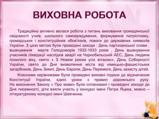 Традиційно активно велася робота з питань виховання громадянської
свідомості учнів, шкільного самоврядування, формування патріотизму,
громадських і конституційних обов'язків, поваги до державних символів
України. З цією метою були проведені заходи : День партизанської слави ,
вшанування жертв Голодоморів 1932-1933 років , День вшанування
учасників ліквідації наслідків аварії на Чорнобильській АЕС, День людини
похилого віку, свято « З Новим роком усіх вітаємо», День Соборності
України, свято до Дня визволення міста від німецько-фашистських
загарбників, День Землі, День Європи, День Перемоги, День захисту дітей.
Класними керівниками були проведені виховні години до відзначення
Конституції України, єдині уроки з правил дорожнього руху.
На виконання Закону « Про мови» були сплановані і проведені заходи до
Дня писемності, діти взяли участь у конкурсі імені Петра Яцика, мовно –
літературному конкурсі імені Шевченка.
 
